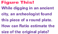 While digging in an ancient city, an archeologist found this piece of a round plate. How can Ratio estimate the size of the original plate?