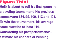 Helix is about to roll his final game in a bowling tournament. His previous scores were 134, 99, 109, 117, and 101. To win the tournament, his average score must be at least 114. Considering his past performance, estimate his chances of winning.