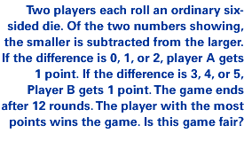 Two players each roll an ordinary six-sided die. Of the two numbers showing, the smaller is subtracted from the larger. If the difference is 0, 1, or 2, player A gets 1 point. If the difference is 3, 4, or 5, Player B gets 1 point. The game ends after 12 