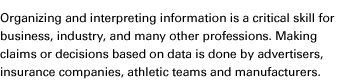 Organizing and interpreting information is a critical skill for business, industry, and many other professions. Making claims or decisions based on data is done by advertisers, insurance companies, athletic teams and manufacturers.