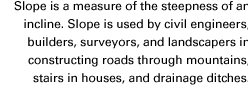 Slope is a measure of the steepness of an incline. Slope is used by civil engineers, builders, surveyors, and landscapers in constructing roads through mountains, stairs in houses, and drainage ditches.