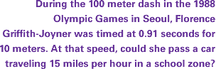 During the 100 meter dash in the 1988 Olympic Games in Seoul, Florence Griffith-Joyner was timed at 0.91 seconds for 10 meters. At that speed, could she pass a car traveling 15 miles per hour in a school zone?