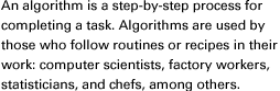 An algorithm is a step-by-step process for completing a task. Algorithms are used by those who follow routines or recipes in their work: computer scientists, factory workers, statisticians, and chefs, among others.