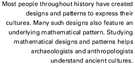 Most people throughout history have created designs and patterns to express their cultures. Many such designs also feature an underlying mathematical pattern. Studying mathematical designs and patterns helps archaeologists and anthropologists understand a