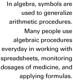 In algebra, symbols are used to generalize arithmetic procedures. Many people use algebraic procedures everyday in working with spreadsheets, monitoring dosages of medicine, and applying formulas