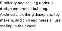 Similarity and scaling underlie design and model building. Architects, clothing designers, toy makers, and civil engineers all use scaling in their work.