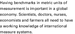 Having benchmarks in metric units of measurement is important in a global economy. Scientists, doctors, nurses, economists and farmers all need to have a working knowledge of international measure systems.