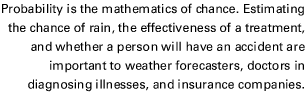 Probability is the mathematics of chance. Estimating the chance of rain, the effectiveness of a treatment, and whether a person will have an accident are important to weather forecasters, doctors in diagnosing illnesses, and insurance companies.